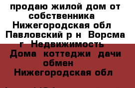 продаю жилой дом от собственника - Нижегородская обл., Павловский р-н, Ворсма г. Недвижимость » Дома, коттеджи, дачи обмен   . Нижегородская обл.